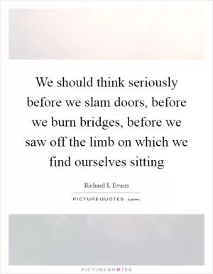 We should think seriously before we slam doors, before we burn bridges, before we saw off the limb on which we find ourselves sitting Picture Quote #1