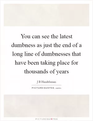 You can see the latest dumbness as just the end of a long line of dumbnesses that have been taking place for thousands of years Picture Quote #1
