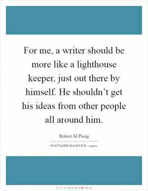 For me, a writer should be more like a lighthouse keeper, just out there by himself. He shouldn’t get his ideas from other people all around him Picture Quote #1
