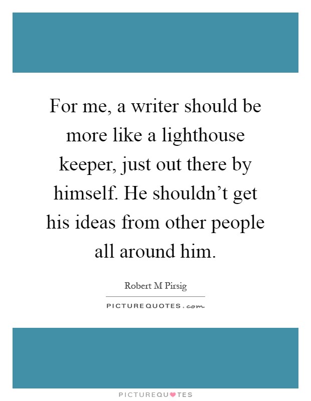 For me, a writer should be more like a lighthouse keeper, just out there by himself. He shouldn't get his ideas from other people all around him Picture Quote #1