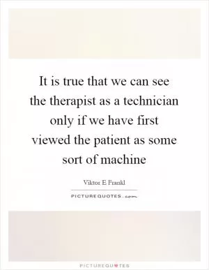 It is true that we can see the therapist as a technician only if we have first viewed the patient as some sort of machine Picture Quote #1