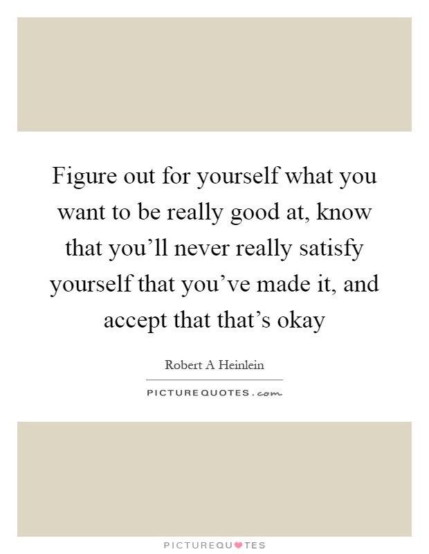 Figure out for yourself what you want to be really good at, know that you'll never really satisfy yourself that you've made it, and accept that that's okay Picture Quote #1