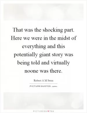 That was the shocking part. Here we were in the midst of everything and this potentially giant story was being told and virtually noone was there Picture Quote #1