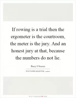 If rowing is a trial then the ergometer is the courtroom, the meter is the jury. And an honest jury at that, because the numbers do not lie Picture Quote #1