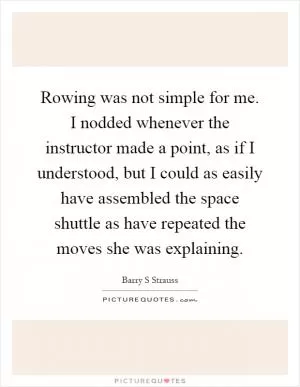 Rowing was not simple for me. I nodded whenever the instructor made a point, as if I understood, but I could as easily have assembled the space shuttle as have repeated the moves she was explaining Picture Quote #1