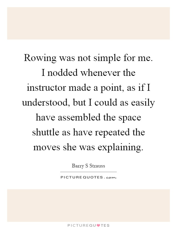 Rowing was not simple for me. I nodded whenever the instructor made a point, as if I understood, but I could as easily have assembled the space shuttle as have repeated the moves she was explaining Picture Quote #1