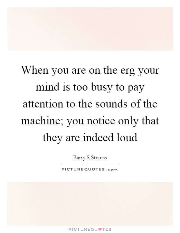 When you are on the erg your mind is too busy to pay attention to the sounds of the machine; you notice only that they are indeed loud Picture Quote #1