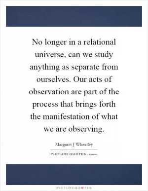 No longer in a relational universe, can we study anything as separate from ourselves. Our acts of observation are part of the process that brings forth the manifestation of what we are observing Picture Quote #1