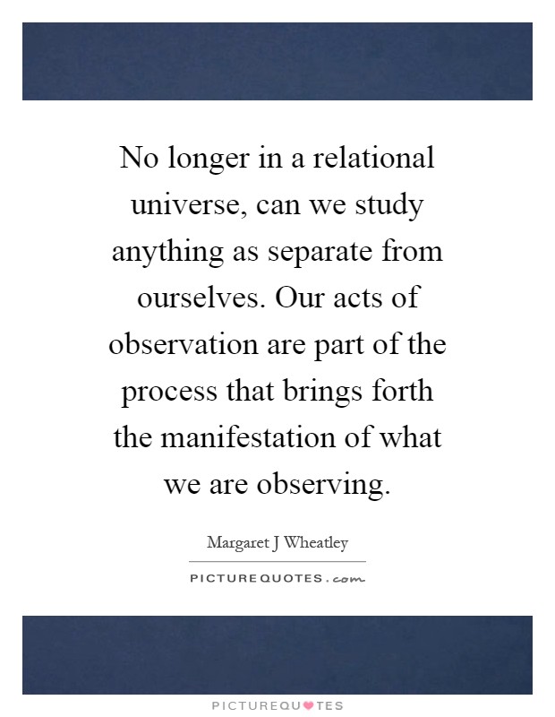 No longer in a relational universe, can we study anything as separate from ourselves. Our acts of observation are part of the process that brings forth the manifestation of what we are observing Picture Quote #1