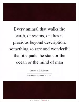 Every animal that walks the earth, or swims, or flies is precious beyond description, something so rare and wonderful that it equals the stars or the ocean or the mind of man Picture Quote #1