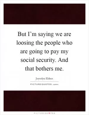 But I’m saying we are loosing the people who are going to pay my social security. And that bothers me Picture Quote #1