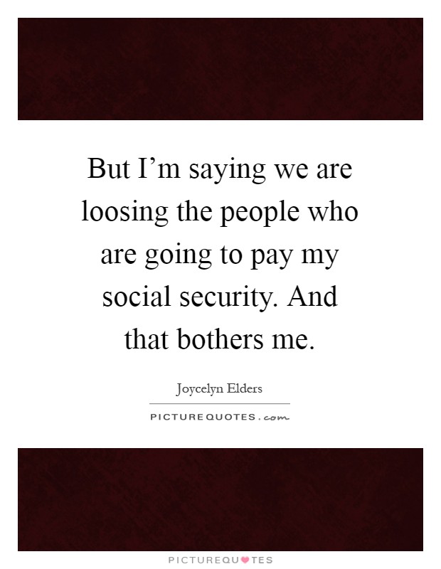 But I'm saying we are loosing the people who are going to pay my social security. And that bothers me Picture Quote #1