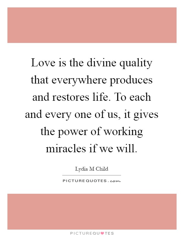 Love is the divine quality that everywhere produces and restores life. To each and every one of us, it gives the power of working miracles if we will Picture Quote #1