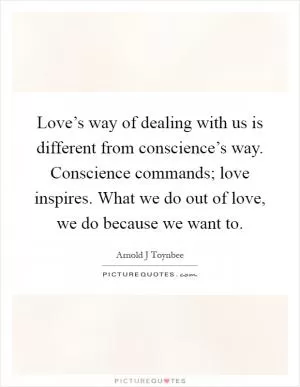 Love’s way of dealing with us is different from conscience’s way. Conscience commands; love inspires. What we do out of love, we do because we want to Picture Quote #1