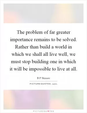 The problem of far greater importance remains to be solved. Rather than build a world in which we shall all live well, we must stop building one in which it will be impossible to live at all Picture Quote #1