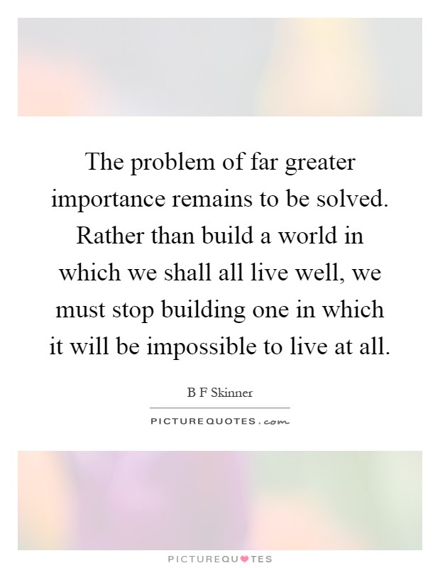 The problem of far greater importance remains to be solved. Rather than build a world in which we shall all live well, we must stop building one in which it will be impossible to live at all Picture Quote #1