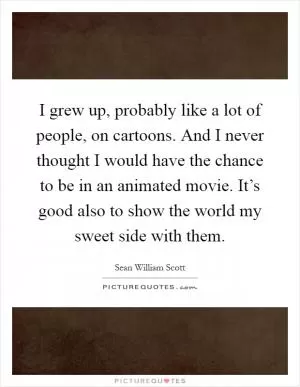 I grew up, probably like a lot of people, on cartoons. And I never thought I would have the chance to be in an animated movie. It’s good also to show the world my sweet side with them Picture Quote #1