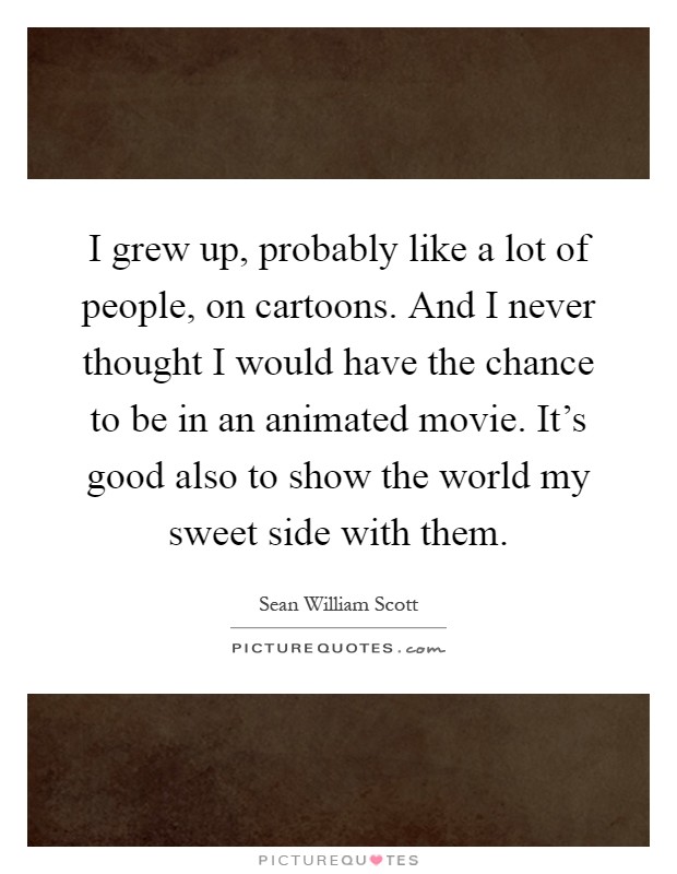 I grew up, probably like a lot of people, on cartoons. And I never thought I would have the chance to be in an animated movie. It's good also to show the world my sweet side with them Picture Quote #1