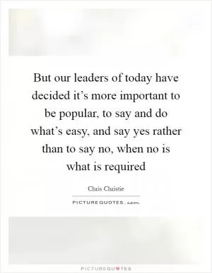 But our leaders of today have decided it’s more important to be popular, to say and do what’s easy, and say yes rather than to say no, when no is what is required Picture Quote #1