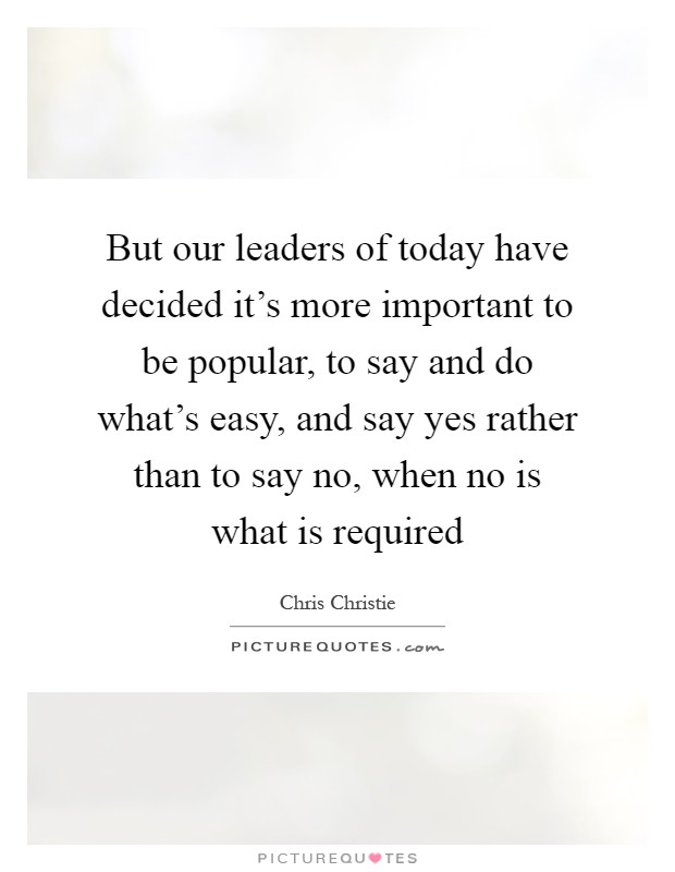 But our leaders of today have decided it's more important to be popular, to say and do what's easy, and say yes rather than to say no, when no is what is required Picture Quote #1