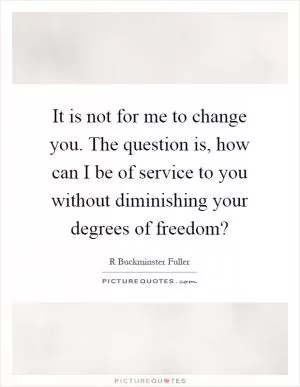 It is not for me to change you. The question is, how can I be of service to you without diminishing your degrees of freedom? Picture Quote #1