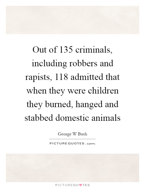 Out of 135 criminals, including robbers and rapists, 118 admitted that when they were children they burned, hanged and stabbed domestic animals Picture Quote #1