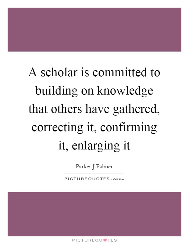 A scholar is committed to building on knowledge that others have gathered, correcting it, confirming it, enlarging it Picture Quote #1