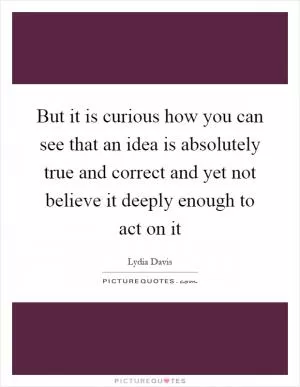 But it is curious how you can see that an idea is absolutely true and correct and yet not believe it deeply enough to act on it Picture Quote #1
