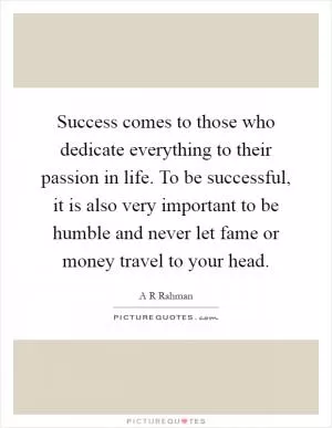 Success comes to those who dedicate everything to their passion in life. To be successful, it is also very important to be humble and never let fame or money travel to your head Picture Quote #1