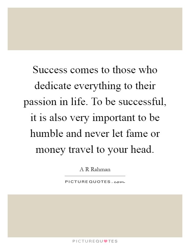 Success comes to those who dedicate everything to their passion in life. To be successful, it is also very important to be humble and never let fame or money travel to your head Picture Quote #1