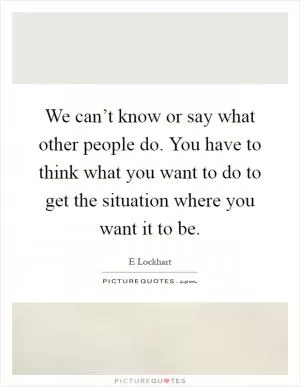 We can’t know or say what other people do. You have to think what you want to do to get the situation where you want it to be Picture Quote #1