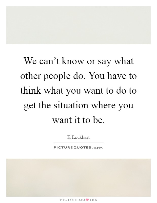 We can't know or say what other people do. You have to think what you want to do to get the situation where you want it to be Picture Quote #1