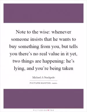 Note to the wise: whenever someone insists that he wants to buy something from you, but tells you there’s no real value in it yet, two things are happening: he’s lying, and you’re being taken Picture Quote #1