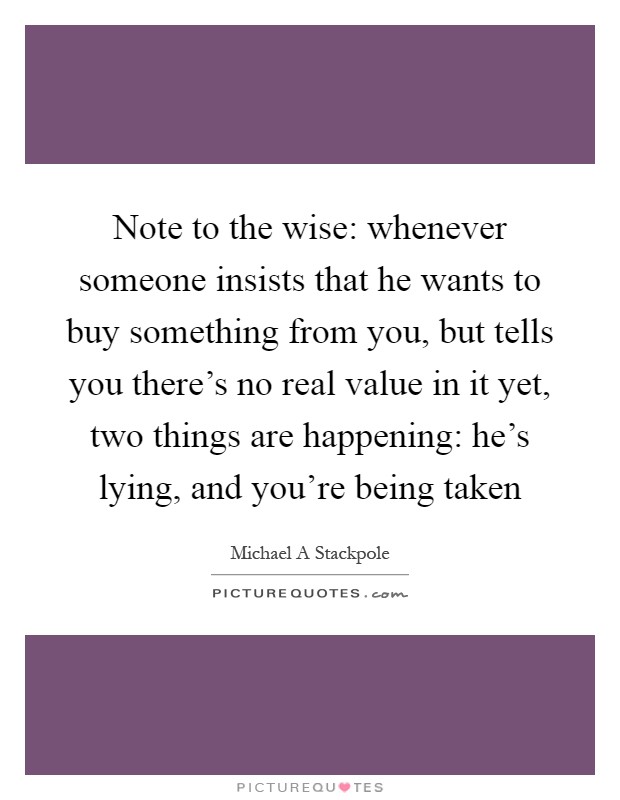 Note to the wise: whenever someone insists that he wants to buy something from you, but tells you there's no real value in it yet, two things are happening: he's lying, and you're being taken Picture Quote #1
