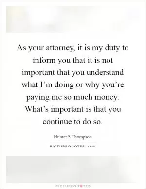 As your attorney, it is my duty to inform you that it is not important that you understand what I’m doing or why you’re paying me so much money. What’s important is that you continue to do so Picture Quote #1