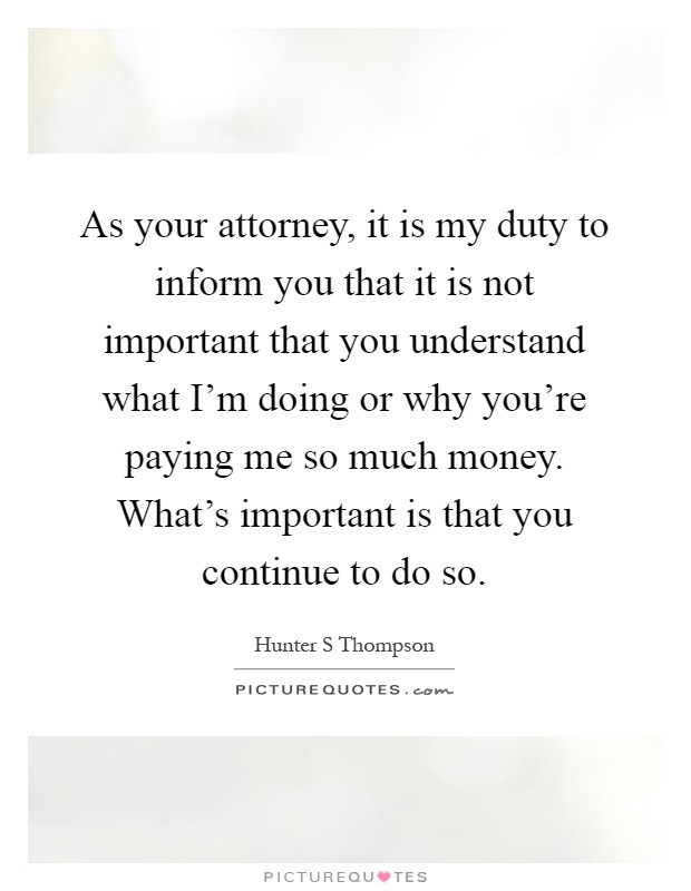 As your attorney, it is my duty to inform you that it is not important that you understand what I'm doing or why you're paying me so much money. What's important is that you continue to do so Picture Quote #1