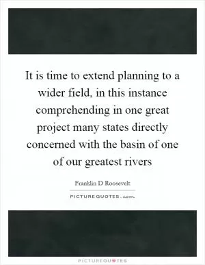 It is time to extend planning to a wider field, in this instance comprehending in one great project many states directly concerned with the basin of one of our greatest rivers Picture Quote #1
