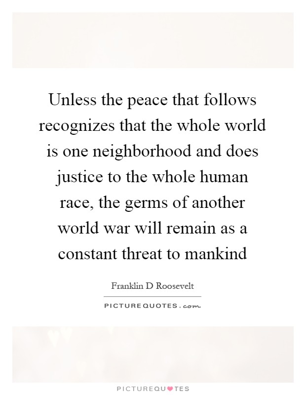 Unless the peace that follows recognizes that the whole world is one neighborhood and does justice to the whole human race, the germs of another world war will remain as a constant threat to mankind Picture Quote #1