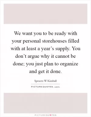 We want you to be ready with your personal storehouses filled with at least a year’s supply. You don’t argue why it cannot be done; you just plan to organize and get it done Picture Quote #1