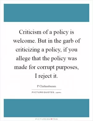 Criticism of a policy is welcome. But in the garb of criticizing a policy, if you allege that the policy was made for corrupt purposes, I reject it Picture Quote #1