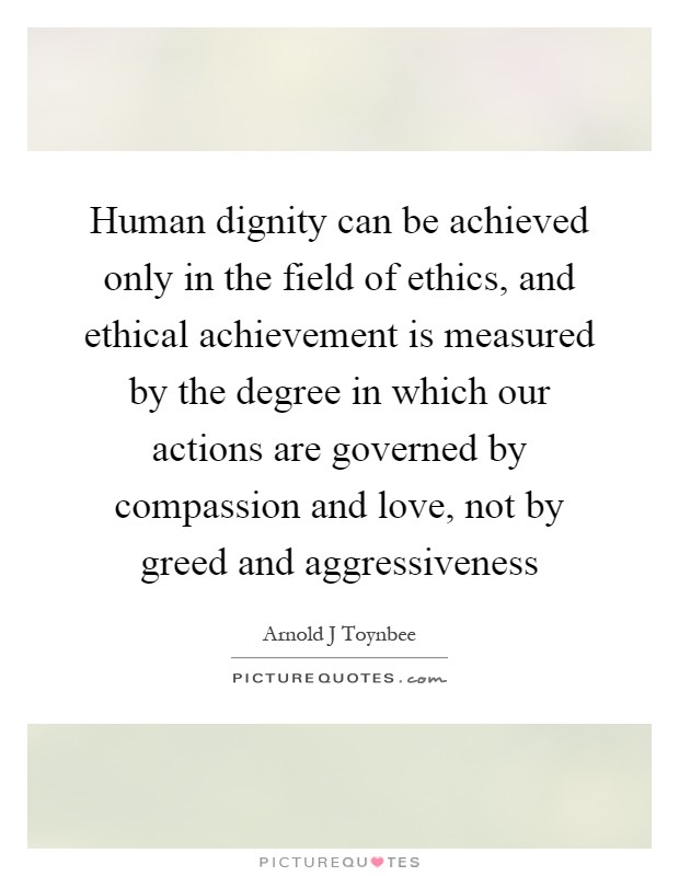 Human dignity can be achieved only in the field of ethics, and ethical achievement is measured by the degree in which our actions are governed by compassion and love, not by greed and aggressiveness Picture Quote #1