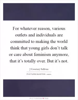 For whatever reason, various outlets and individuals are committed to making the world think that young girls don’t talk or care about feminism anymore, that it’s totally over. But it’s not Picture Quote #1