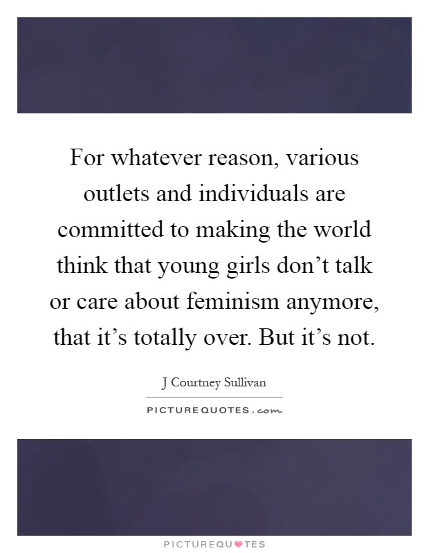 For whatever reason, various outlets and individuals are committed to making the world think that young girls don't talk or care about feminism anymore, that it's totally over. But it's not Picture Quote #1