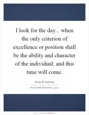 I look for the day... when the only criterion of excellence or position shall be the ability and character of the individual; and this time will come Picture Quote #1