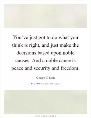 You’ve just got to do what you think is right, and just make the decisions based upon noble causes. And a noble cause is peace and security and freedom Picture Quote #1