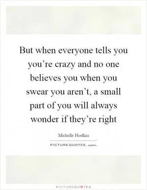 But when everyone tells you you’re crazy and no one believes you when you swear you aren’t, a small part of you will always wonder if they’re right Picture Quote #1