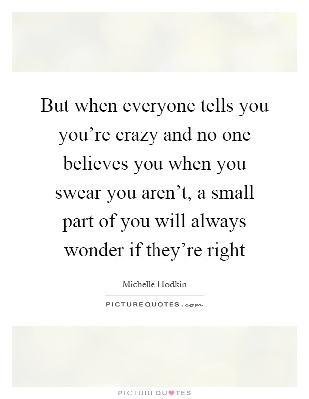 But when everyone tells you you're crazy and no one believes you when you swear you aren't, a small part of you will always wonder if they're right Picture Quote #1