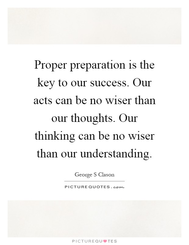 Proper preparation is the key to our success. Our acts can be no wiser than our thoughts. Our thinking can be no wiser than our understanding Picture Quote #1