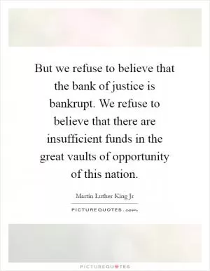 But we refuse to believe that the bank of justice is bankrupt. We refuse to believe that there are insufficient funds in the great vaults of opportunity of this nation Picture Quote #1