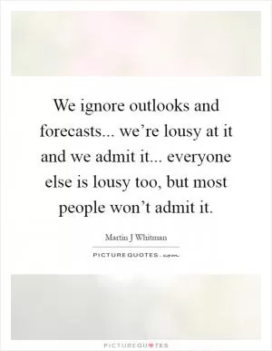 We ignore outlooks and forecasts... we’re lousy at it and we admit it... everyone else is lousy too, but most people won’t admit it Picture Quote #1